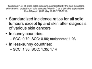 Tuohimaa P, et al.  Does solar exposure, as indicated by the non-melanoma skin cancers, protect from solid cancers: Vitamin D as a possible explanation.  Eur J Cancer. 2007 May 29;43:1701-1712. Standardized incidence ratios for all solid tumours except lip and skin after diagnosis of various skin cancers In sunny countries: SCC: 0.79; SCC: 0.86; melanoma: 1.03 In less-sunny countries: SCC: 1.36; BCC: 1.35; 1.14 