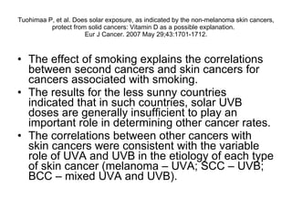 Tuohimaa P, et al.  Does solar exposure, as indicated by the non-melanoma skin cancers, protect from solid cancers: Vitamin D as a possible explanation.  Eur J Cancer. 2007 May 29;43:1701-1712. The effect of smoking explains the correlations between second cancers and skin cancers for cancers associated with smoking.  The results for the less sunny countries indicated that in such countries, solar UVB doses are generally insufficient to play an important role in determining other cancer rates.  The correlations between other cancers with skin cancers were consistent with the variable role of UVA and UVB in the etiology of each type of skin cancer (melanoma – UVA; SCC – UVB; BCC – mixed UVA and UVB). 