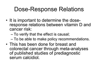 Dose-Response Relations It is important to determine the dose-response relations between vitamin D and cancer risk: To verify that the effect is causal; To be able to make policy recommendations. This has been done for breast and colorectal cancer through meta-analyses of published studies of prediagnostic serum calcidiol. 