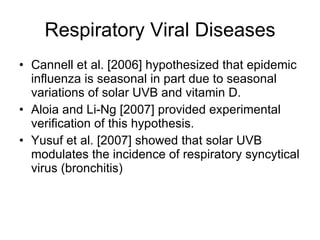 Respiratory Viral Diseases Cannell et al. [2006] hypothesized that epidemic influenza is seasonal in part due to seasonal variations of solar UVB and vitamin D. Aloia and Li-Ng [2007] provided experimental verification of this hypothesis. Yusuf et al. [2007] showed that solar UVB modulates the incidence of respiratory syncytical virus (bronchitis)  