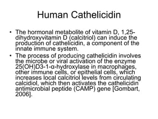 Human Cathelicidin The hormonal metabolite of vitamin D, 1,25-dihydroxyvitamin D (calcitriol) can induce the production of cathelicidin, a component of the innate immune system.  The process of producing cathelicidin involves the microbe or viral activation of the enzyme 25(OH)D3-1-α-hydroxylase in macrophages, other immune cells, or epithelial cells, which increases local calcitriol levels from circulating calcidiol, which then activates the cathelicidin antimicrobial peptide (CAMP) gene [Gombart, 2006]. 