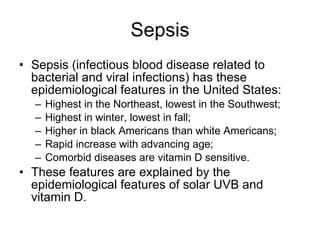 Sepsis Sepsis (infectious blood disease related to bacterial and viral infections) has these epidemiological features in the United States: Highest in the Northeast, lowest in the Southwest; Highest in winter, lowest in fall; Higher in black Americans than white Americans; Rapid increase with advancing age; Comorbid diseases are vitamin D sensitive. These features are explained by the epidemiological features of solar UVB and vitamin D.  