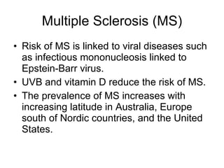 Multiple Sclerosis (MS) Risk of MS is linked to viral diseases such as infectious mononucleosis linked to Epstein-Barr virus. UVB and vitamin D reduce the risk of MS. The prevalence of MS increases with increasing latitude in Australia, Europe south of Nordic countries, and the United States. 