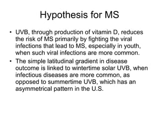 Hypothesis for MS UVB, through production of vitamin D, reduces the risk of MS primarily by fighting the viral infections that lead to MS, especially in youth, when such viral infections are more common. The simple latitudinal gradient in disease outcome is linked to wintertime solar UVB, when infectious diseases are more common, as opposed to summertime UVB, which has an asymmetrical pattern in the U.S. 