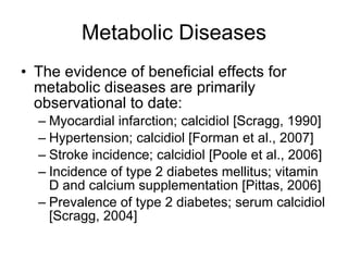 Metabolic Diseases The evidence of beneficial effects for metabolic diseases are primarily observational to date: Myocardial infarction; calcidiol [Scragg, 1990] Hypertension; calcidiol [Forman et al., 2007] Stroke incidence; calcidiol [Poole et al., 2006] Incidence of type 2 diabetes mellitus; vitamin D and calcium supplementation [Pittas, 2006] Prevalence of type 2 diabetes; serum calcidiol [Scragg, 2004] 