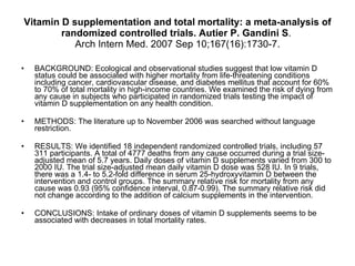 Vitamin D supplementation and total mortality: a meta-analysis of randomized controlled trials. Autier P.   Gandini S .  Arch Intern Med. 2007 Sep 10;167(16):1730-7. BACKGROUND: Ecological and observational studies suggest that low vitamin D status could be associated with higher mortality from life-threatening conditions including cancer, cardiovascular disease, and diabetes mellitus that account for 60% to 70% of total mortality in high-income countries. We examined the risk of dying from any cause in subjects who participated in randomized trials testing the impact of vitamin D supplementation on any health condition.  METHODS: The literature up to November 2006 was searched without language restriction. RESULTS: We identified 18 independent randomized controlled trials, including 57 311 participants. A total of 4777 deaths from any cause occurred during a trial size-adjusted mean of 5.7 years. Daily doses of vitamin D supplements varied from 300 to 2000 IU. The trial size-adjusted mean daily vitamin D dose was 528 IU. In 9 trials, there was a 1.4- to 5.2-fold difference in serum 25-hydroxyvitamin D between the intervention and control groups. The summary relative risk for mortality from any cause was 0.93 (95% confidence interval, 0.87-0.99). The summary relative risk did not change according to the addition of calcium supplements in the intervention.  CONCLUSIONS: Intake of ordinary doses of vitamin D supplements seems to be associated with decreases in total mortality rates.  