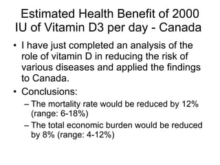 Estimated Health Benefit of 2000 IU of Vitamin D3 per day - Canada  I have just completed an analysis of the role of vitamin D in reducing the risk of various diseases and applied the findings to Canada. Conclusions: The mortality rate would be reduced by 12% (range: 6-18%) The total economic burden would be reduced by 8% (range: 4-12%) 