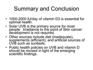 Summary and Conclusion 1000-2000 IU/day of vitamin D3 is essential for optimal health. Solar UVB is the primary source for most people.  Irradiance to the point of Skin cancer development is not required. Other sources include diet (inadequate), supplements (efficient), and artificial sources of UVB such as sunbeds. Public health policies on UVB and vitamin D should be revised in light of the emerging scientific findings. 