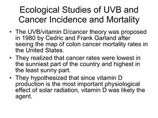 Ecological Studies of UVB and Cancer Incidence and Mortality The UVB/vitamin D/cancer theory was proposed in 1980 by Cedric and Frank Garland after seeing the map of colon cancer mortality rates in the United States. They realized that cancer rates were lowest in the sunniest part of the country and highest in the least sunny part. They hypothesized that since vitamin D production is the most important physiological effect of solar radiation, vitamin D was likely the agent. 