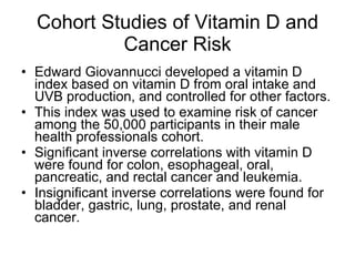 Cohort Studies of Vitamin D and Cancer Risk Edward Giovannucci developed a vitamin D index based on vitamin D from oral intake and UVB production, and controlled for other factors. This index was used to examine risk of cancer among the 50,000 participants in their male health professionals cohort. Significant inverse correlations with vitamin D were found for colon, esophageal, oral, pancreatic, and rectal cancer and leukemia. Insignificant inverse correlations were found for bladder, gastric, lung, prostate, and renal cancer. 