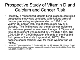 Prospective Study of Vitamin D and Calcium and Cancer Risk Recently, a randomized, double-blind, placebo-controlled prospective study was conduced with various arms of the study receiving supplementation of 1100 IU of vitamin D3 and/or 1400 mg of calcium per day or a placebo.  The finding was that the all-cancer incidence for post-menopausal women over the age of 55 years at time of enrollment was reduced by 77% (OR = 0.23 (CI: 0.09, 0.60;  P  < 0.005) between the ends of the first and forth years of the study [Lappe et al., 2007].  The baseline serum calcidiol level for these women was 28 ng/mL.  Lappe JM, Travers-Gustafson D, Davies KM, Recker RR, Heaney RP. Vitamin D and calcium supplementation reduces cancer risk: results of a randomized trial. Am J Clin Nutr. 2007 Jun;85(6):1586-91.  
