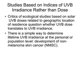 Studies Based on Indices of UVB Irradiance Rather than Dose Critics of ecological studies based on solar  UVB doses related to geographic location of residence question whether UVB dose translates to UVB irradiance. There is a simple way to determine lifetime UVB irradiance at the personal or population level: development of non-melanoma skin cancer (NMSC). 