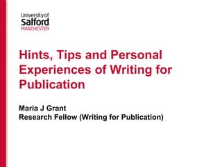 Hints, Tips and Personal
Experiences of Writing for
Publication
Maria J Grant
Research Fellow (Writing for Publication)
 