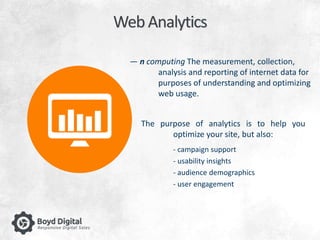 Web Analytics 
— n computing The measurement, collection, 
analysis and reporting of internet data for 
purposes of understanding and optimizing 
web usage. 
The purpose of analytics is to help you 
optimize your site, but also: 
- campaign support 
- usability insights 
- audience demographics 
- user engagement 
 