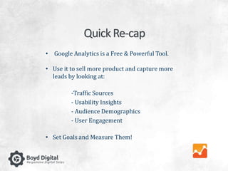 Quick Re-cap 
• Google Analytics is a Free & Powerful Tool. 
• Use it to sell more product and capture more 
leads by looking at: 
-Traffic Sources 
- Usability Insights 
- Audience Demographics 
- User Engagement 
• Set Goals and Measure Them! 
 