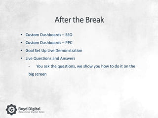 After the Break 
• Custom Dashboards – SEO 
• Custom Dashboards – PPC 
• Goal Set Up Live Demonstration 
• Live Questions and Answers 
- You ask the questions, we show you how to do it on the 
big screen 
 