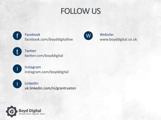 FOLLOW US 
f 
t 
I 
Facebook 
facebook.com/boyddigitallive 
Twitter 
twitter.com/boyddigital 
Instagram 
instagram.com/boyddigital 
LinkedIn 
uk.linkedin.com/in/grantruxton 
Website: 
www.boyddigital.co.uk 
W 
I 
 
