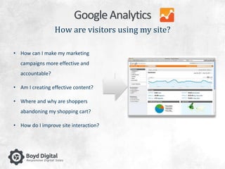 Google Analytics 
How are visitors using my site? 
• How can I make my marketing 
campaigns more effective and 
accountable? 
• Am I creating effective content? 
• Where and why are shoppers 
abandoning my shopping cart? 
• How do I improve site interaction? 
 
