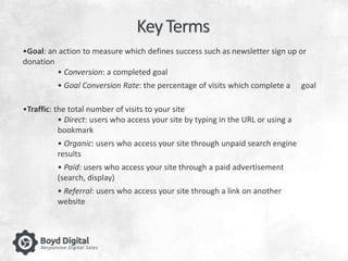 Key Terms 
•Goal: an action to measure which defines success such as newsletter sign up or 
donation 
• Conversion: a completed goal 
• Goal Conversion Rate: the percentage of visits which complete a goal 
•Traffic: the total number of visits to your site 
• Direct: users who access your site by typing in the URL or using a 
bookmark 
• Organic: users who access your site through unpaid search engine 
results 
• Paid: users who access your site through a paid advertisement 
(search, display) 
• Referral: users who access your site through a link on another 
website 
 