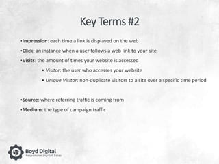 Key Terms #2 
•Impression: each time a link is displayed on the web 
•Click: an instance when a user follows a web link to your site 
•Visits: the amount of times your website is accessed 
• Visitor: the user who accesses your website 
• Unique Visitor: non-duplicate visitors to a site over a specific time period 
•Source: where referring traffic is coming from 
•Medium: the type of campaign traffic 
 