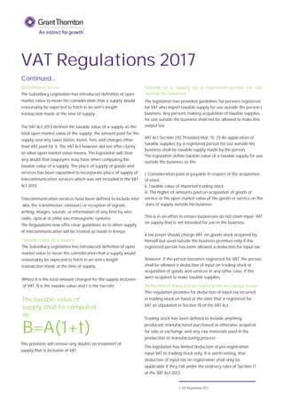 VAT Regulations 2017
Continued...
B=A(1+t)
The taxable value of
supply shall be computed
as;
The VAT Act 2013 defined the taxable value of a supply as the
total open market value of the supply, the amount paid for the
supply and any taxes duties, levies, fees and charges other
than VAT paid for it. The VAT Act however did not offer clarity
on what open market value means. The legislation will clear
any doubt that taxpayers may have when computing the
taxable value of a supply. The place of supply of goods and
services has been expanded to incorporate place of supply of
telecommunication services which was not included in the VAT
Act 2013.
Telecommunication services have been defined to include inter
alia, the transmission, emission, or reception of signals,
writing, images, sounds, or information of any kind by wire,
radio, optical or other electromagnetic systems.
The Regulations now offer clear guidelines as to when supply
of telecommunication will be treated as made in Kenya.
Taxable value of a supply
The Subsidiary Legislation has introduced definition of open
market value to mean the consideration that a supply would
reasonably be expected to fetch in an arm’s length
transaction made at the time of supply.
Where A is the total amount charged for the supply inclusive
of VAT, B is the taxable value and t is the tax rate
Definition of terms
The Subsidiary Legislation has introduced definition of open
market value to mean the consideration that a supply would
reasonably be expected to fetch in an arm’s length
transaction made at the time of supply.
Taxable of a Supply by a registered person for use
outside his business
The legislation has provided guidelines for persons registered
for VAT who import taxable supply for use outside the person’s
business. Any persons making acquisition of taxable supplies
for use outside the business shall not be allowed to make this
output tax.
VAT Act Section (15) Provided that; 15. (1) An application of
taxable supplies by a registered person for use outside his
business shall be taxable supply made by the person.
The legislation define taxable value of a taxable supply for use
outside the business as the;
i. Consideration paid or payable in respect of the acquisition
of stock
ii. Taxable value of imported trading stock
iii. The higher of amounts paid on acquisition of goods or
service or the open market value of the goods or service on the
date of supply outside his business
This is in an effort to ensure businesses do not claim input VAT
on supply that is not intended for use in the business.
A tax payer should charge VAT on goods stock acquired by
himself but used outside the business premises only if the
registered person has been allowed a deduction for input tax.
However, if the person becomes registered for VAT, the person
shall be allowed a deduction of input on trading stock or
acquisition of goods and services in any other case, if this
were acquired to make taxable supplies.
Trading stock has been defined to include anything
produced, manufactured purchased or otherwise acquired
for sale or exchange and any raw materials used in the
production or manufacturing process.
The legislation has limited deduction of pre-registration
input VAT to trading stock only. It is worth noting, that
deduction of input tax on registration shall only be
applicable if they fall under the ordinary rules of Section 17
of the VAT Act 2013.
Deduction of Input tax on registration or change in use
This regulation provides for deduction of input tax incurred
in trading stock on hand at the date that a registered for
VAT as stipulated in Section 18 of the VAT Act.
This provision will remove any doubts on treatment of
supply that is inclusive of VAT.
2 VAT Regulations 2017
 