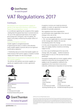 Contacts
‘Grant Thornton’ refers to the brand under which the Grant Thornton member firms provide assurance, tax and
advisory services to their clients and/or refers to one or more member firms, as the context requires. Grant Thornton
International Ltd (GTIL) and the member firms are not a worldwide partnership. GTIL and each member firm is a
separate legal entity. Services are delivered by the member firms. GTIL does not provide services to clients. GTIL
and its member firms are not agents of, and do not obligate, one another and are not liable for one another’s acts
or omissions.
grantthornton.co.ke
©2017GrantThornton Kenya.Allrightsreserved.
Parag Shah
Partner
Grant Thornton
Kenya
T +254 (0) 20 375 2830
E parag.shah@ke.gt.com
Samuel Mwaura
Director
Grant Thornton
Kenya
T +254 (0) 20 375 2830
E samuel.mwaura@ke.gt.com
Mbiki Kamanjiri
Manager
Grant Thornton
Kenya
T +254 (0) 20 375 2830
E mbiki.kamanjiri@ke.gt.com
Continued...
Tax payers dealing with successive supplies will be
required to determine the tax payable for the
supply as per the guidelines outlined in the
regulations in the event there is increment,
reduction, withdrawal or imposition of new tax laws.
VAT Regulations 2017
i. Prominently state on its invoice that taxable supplies are
made inclusive of VAT and the supply is a taxable or exempt
supply and if taxable, the rate of tax charged.
Documents to be maintained for supply of
goods to the Special Economics Zone and or
Export Processing Zone; (cont)
ii. a certificate signed by the recipient of the supply
stating that the goods have been received and are
for use in the approved operations of an export
processing zone enterprise; and for goods, the
export entry duly certified by the proper officer of
customs.
Exportation of goods or services
Taxable supplies to unregistered persons
A registered person who is a retailer or who otherwise
makes taxable supplies to persons who are not registered
for VAT will be required to;
Application of increased or reduced tax rate to
successive supplies
The tax rates applicable shall be;
i. The tax rates applicable to a successive supply
on the change date shall be the tax rate
immediately before the change
ii In the case of imposition of a tax on the change
date, the supply shall be treated as not being
subject to tax;
The VAT Act 2013 defines successive supplies as
goods are supplied under a rental agreement;
or goods or services are made by metered
supplies, or under an agreement or law that
provides for periodic payments.
The regulation have been expanded to
accommodate taxes applicable in the case of
change in the rate of tax.
iii. In the case of withdrawal of the tax on the
change date, the supply shall be treated as
being subject to tax as if the tax had not been
withdrawn
 