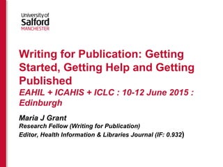 Writing for Publication: Getting
Started, Getting Help and Getting
Published
EAHIL + ICAHIS + ICLC : 10-12 June 2015 :
Edinburgh
Maria J Grant
Research Fellow (Writing for Publication)
Editor, Health Information & Libraries Journal (IF: 0.932)
 