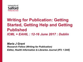 Writing for Publication: Getting
Started, Getting Help and Getting
Published
ICML + EAHIL : 12-16 June 2017 : Dublin
Maria J Grant
Research Fellow (Writing for Publication)
Editor, Health Information & Libraries Journal (IF5: 1.044)
 