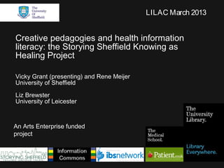LILAC March 2013


Creative pedagogies and health information
literacy: the Storying Sheffield Knowing as
Healing Project

Vicky Grant (presenting) and Rene Meijer
University of Sheffield
Liz Brewster
University of Leicester



An Arts Enterprise funded
project
 