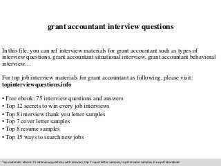 grant accountant interview questions 
In this file, you can ref interview materials for grant accountant such as types of 
interview questions, grant accountant situational interview, grant accountant behavioral 
interview… 
For top job interview materials for grant accountant as following, please visit: 
topinterviewquestions.info 
• Free ebook: 75 interview questions and answers 
• Top 12 secrets to win every job interviews 
• Top 8 interview thank you letter samples 
• Top 7 cover letter samples 
• Top 8 resume samples 
• Top 15 ways to search new jobs 
Top materials: ebook: 75 interview questions with answers, top 7 cover letter samples, top 8 resume samples. Free pdf download 
 