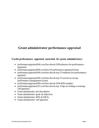 Job Performance Evaluation Form Page 1
Grant administrator performance appraisal
Useful performance appraisal materials for grant administrator:
 performanceappraisal360.com/free-ebook-2456-phrases-for-performance-
appraisals
 performanceappraisal360.com/free-65-performance-appraisal-forms
 performanceappraisal360.com/free-ebook-top-12-methods-for-performance-
appraisal
 performanceappraisal360.com/free-ebook-top-15-secrets-to-set-up-
performance-management-system
 performanceappraisal360.com/free-ebook-2436-KPI-samples/
 performanceappraisal123.com/free-ebook-top -9-tips-to-writing-a-winning-
self-appraisal
 Grant administrator job description
 Grant administrator goals & objectives
 Grant administrator KPIs & KRAs
 Grant administrator self appraisal
 