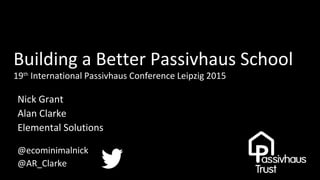 Building a Better Passivhaus School
19th
International Passivhaus Conference Leipzig 2015
Nick Grant
Alan Clarke
Elemental Solutions
@ecominimalnick
@AR_Clarke
 