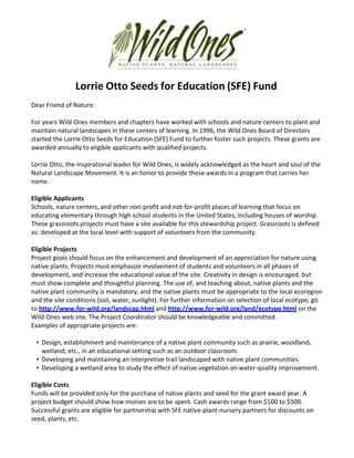 Lorrie Otto Seeds for Education (SFE) Fund
Dear Friend of Nature:

For years Wild Ones members and chapters have worked with schools and nature centers to plant and
maintain natural landscapes in these centers of learning. In 1996, the Wild Ones Board of Directors
started the Lorrie Otto Seeds for Education (SFE) Fund to further foster such projects. These grants are
awarded annually to eligible applicants with qualified projects.

Lorrie Otto, the inspirational leader for Wild Ones, is widely acknowledged as the heart and soul of the
Natural Landscape Movement. It is an honor to provide these awards in a program that carries her
name.

Eligible Applicants
Schools, nature centers, and other non-profit and not-for-profit places of learning that focus on
educating elementary through high school students in the United States, including houses of worship.
These grassroots projects must have a site available for this stewardship project. Grassroots is defined
as: developed at the local level with support of volunteers from the community.

Eligible Projects
Project goals should focus on the enhancement and development of an appreciation for nature using
native plants. Projects must emphasize involvement of students and volunteers in all phases of
development, and increase the educational value of the site. Creativity in design is encouraged, but
must show complete and thoughtful planning. The use of, and teaching about, native plants and the
native plant community is mandatory, and the native plants must be appropriate to the local ecoregion
and the site conditions (soil, water, sunlight). For further information on selection of local ecotype, go
to http://www.for-wild.org/landscap.html and http://www.for-wild.org/land/ecotype.html on the
Wild Ones web site. The Project Coordinator should be knowledgeable and committed.
Examples of appropriate projects are:

 • Design, establishment and maintenance of a native plant community such as prairie, woodland,
   wetland, etc., in an educational setting such as an outdoor classroom.
 • Developing and maintaining an interpretive trail landscaped with native plant communities.
 • Developing a wetland area to study the effect of native vegetation on water-quality improvement.

Eligible Costs
Funds will be provided only for the purchase of native plants and seed for the grant award year. A
project budget should show how monies are to be spent. Cash awards range from $100 to $500.
Successful grants are eligible for partnership with SFE native-plant-nursery partners for discounts on
seed, plants, etc.
 