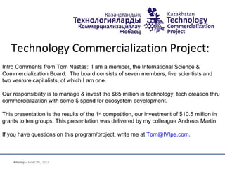 Technology Commercialization Project:    Intro Comments from Tom Nastas:  I am a member, the International Science & Commercialization Board.  The board consists of seven members, five scientists and two venture capitalists, of which I am one.  Our responsibility is to manage & invest the $85 million in technology, tech creation thru commercialization with some $ spend for ecosystem development.  This presentation is the results of the 1 st  competition, our investment of $10.5 million in grants to ten groups. This presentation was delivered by my colleague Andreas Martin.  If you have questions on this program/project, write me at  [email_address] .  