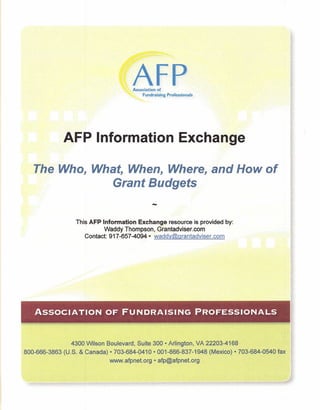 AFP
                                    Association of
                                         Fundraising   Professionals




             AFP Information Exchange

   The Who, What, When, Where, and How of
               Grant Budgets
                                              -
                 This AFP Information Exchange resource is provided by:
                           Waddy Thompson, Grantadviser.com
                    Contact: 917-657-4094· waddy@grantadviser.com




                                                       I

   ASSOCIATION OF FUNDRAISING                                          PROFESSIONALS



                4300 Wilson Boulevard, Suite 300· Arlington, VA 22203-4168
800-666-3863 (U.S. & Canada) .703-684-9410. 001-866-837-1948 (Mexico) • 703-684-0540 fax
                            www.afpnet.org • afp@afpnet.org
 