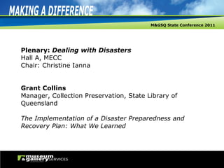 Plenary:  Dealing with Disasters Hall A, MECC Chair: Christine Ianna Grant Collins Manager, Collection Preservation, State Library of Queensland The Implementation of a Disaster Preparedness and Recovery Plan: What We Learned 
