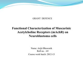 Functional Characterization of Muscarinic
Acetylcholine Receptors (mAchR) on
Neuroblastoma cells
Name: Arijit Bhowmik
Roll no. : 65
Course work batch: 2012-13
GRANT DEFENCE
 