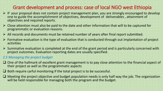 Grant development and process: case of local NGO west Ethiopia
 If your proposal does not contain project management plan, you are strongly encouraged to develop
one to guide the accomplishment of objectives, development of deliverables , attainment of
objectives and required reports.
 Close attention must also be paid to the date and other information that will to be captured for
programmatic or evaluation reasons.
 All records and documents must be retained number of years after final report submitted.
 Formative evaluation is the type of evaluation that is conducted through out implantation of project
activities
 Summative evaluation is completed at the end of the grant period and is particularly concerned with
project outcomes. Evaluation reporting dates are usually specified.
2.5 Managing the project budget
 One of the hallmark of excellent grant management is to pay close attention to the financial aspect of
their project as well as the programmatic aspects
 Both require carful monitoring if the total project is to be successful.
 Meeting the project objective and budget population needs is only half way the job. The organization
will be held responsible for managing both the program and the budget.
 