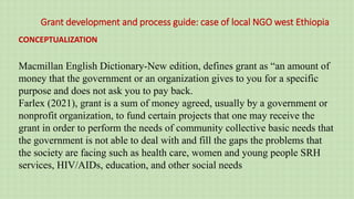 Grant development and process guide: case of local NGO west Ethiopia
CONCEPTUALIZATION
Macmillan English Dictionary-New edition, defines grant as “an amount of
money that the government or an organization gives to you for a specific
purpose and does not ask you to pay back.
Farlex (2021), grant is a sum of money agreed, usually by a government or
nonprofit organization, to fund certain projects that one may receive the
grant in order to perform the needs of community collective basic needs that
the government is not able to deal with and fill the gaps the problems that
the society are facing such as health care, women and young people SRH
services, HIV/AIDs, education, and other social needs
 