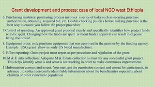 Grant development and process: case of local NGO west Ethiopia
6. Purchasing mistakes: purchasing process involves a series of tasks such as securing purchase
authorization, obtaining required bid, etc. Double checking policies before making purchase is the
best way to ensure you follow the proper procedure.
7.Control of spending: An approved grant proposal clearly and specifically identifies how project funds
re to be spent. Changing how the funds are spent without funder approval can result in expense
being disallowed.
8. Equipment order: only purchase equipment that was approved in the grant or by the funding agency.
Example: USG grant allow us only US based manufacturer.
9. Effort reporting: Grant project must report as per procedure and regulation of the grant.
10.M & E data collection: Adequate M & E data collection is must for any successful grant project.
This helps identify what is and what is not working in order to make continuous improvement.
11.Information consent and assent: You must get the permission consent and assent for participants, in
advance , to collect personally identifiable information about the beneficiaries especially about
children or other vulnerable population
 