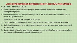 Grant development and process: case of local NGO west Ethiopia
CONTRACT MANAGEMENT
 It specifies contractual relationship paly a central and fundamental in the Grant
management process
 Good management of the operational phase of the Grant contract is therefore key to
successful grant delivery.
Activities in this stage are grouped in to 3 areas
1. Service delivery management: Ensuring that service are being delivered as agreed.
2. Relationship management: It keeps the relationship between the two parties open and
constructive.
3. Contract Administration and change management: It handles formal governance of the
contract and changes to the contract document.
 