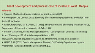 Grant development and process: case of local NGO west Ethiopia
Reference
 Stephen Muchami a training material for grant seekers 2020
 Birmingham City Council, 2021; Summary of Grant Funding Guidance & Toolkit for Third
Sector Organisaties
 Farlex, Fafchamps, M. & Owens, T. (2021). The Determinants of Funding to African NGOs,
Department of Economics, University of Oxford, UK
 Project Streamline, Grants Managers Network. “Due Diligence.” Guide to Streamlining
Series. Washington DC: Grants Managers Network, 2021.
http://www.issuelab.org/resource/guide_to_streamlining_series_due_diligence
 USAID & JSI (2019) Grants Management Manual, Civil Society Organization, Uganda
Program for Human and Holistic Development, p.2.
 