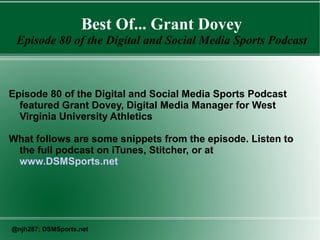 Best Of... Grant Dovey
Episode 80 of the Digital and Social Media Sports Podcast
Episode 80 of the Digital and Social Media Sports Podcast
featured Grant Dovey, Digital Media Manager for West
Virginia University Athletics
What follows are some snippets from the episode. Listen to
the full podcast on iTunes, Stitcher, or at
www.DSMSports.net
@njh287; DSMSports.net
 