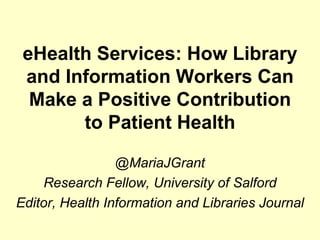 eHealth Services: How Library
 and Information Workers Can
  Make a Positive Contribution
       to Patient Health

                 @MariaJGrant
    Research Fellow, University of Salford
Editor, Health Information and Libraries Journal
 