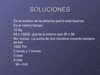 SOLUCIONES Es el nombre de la persona que lo está leyendo Es el mismo tiempo 12 kg. 64 x 15625  que es lo mismo que 26 x 56 No, nunca.  La suma de dos números impares siempre es par 1000 Tm 2 horas y 1 minuto 8 días 9 días 99 + 9/9 