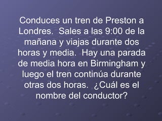 Conduces un tren de Preston a Londres.  Sales a las 9:00 de la mañana y viajas durante dos horas y media.  Hay una parada de media hora en Birmingham y luego el tren continúa durante otras dos horas.  ¿Cuál es el nombre del conductor? 