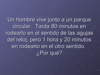 Un hombre vive junto a un parque circular.  Tarda 80 minutos en rodearlo en el sentido de las agujas del reloj, pero 1 hora y 20 minutos en rodearlo en el otro sentido.  ¿Por qué? 