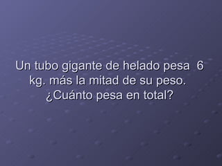 Un tubo gigante de helado pesa  6 kg. más la mitad de su peso.  ¿Cuánto pesa en total? 