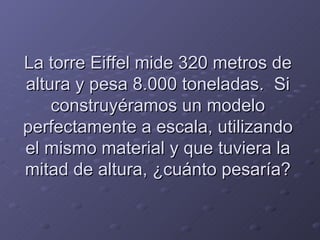 La torre Eiffel mide 320 metros de altura y pesa 8.000 toneladas.  Si construyéramos un modelo perfectamente a escala, utilizando el mismo material y que tuviera la mitad de altura, ¿cuánto pesaría? 