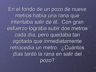 En el fondo de un pozo de nueve metros había una rana que intentaba salir de él.  Con gran esfuerzo lograba subir dos metros cada día, pero quedaba tan agotada que inmediatamente retrocedía un metro.  ¿Cuántos días tardó la rana en salir del pozo? 
